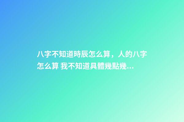 八字不知道時辰怎么算，人的八字怎么算 我不知道具體幾點幾分出生的能算八字嗎？-第1張-觀點-玄機派